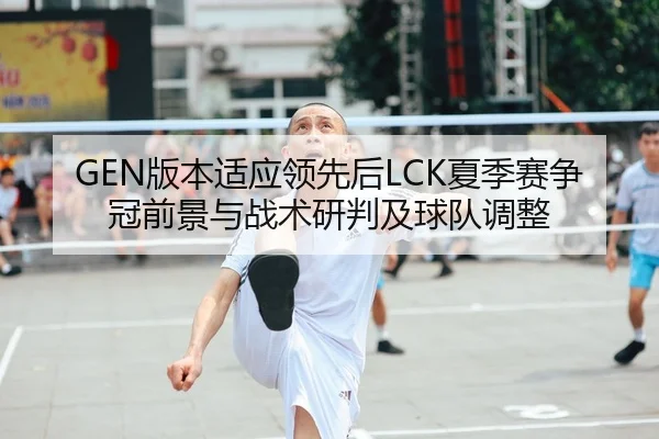 GEN版本适应领先后LCK夏季赛争冠前景与战术研判及球队调整