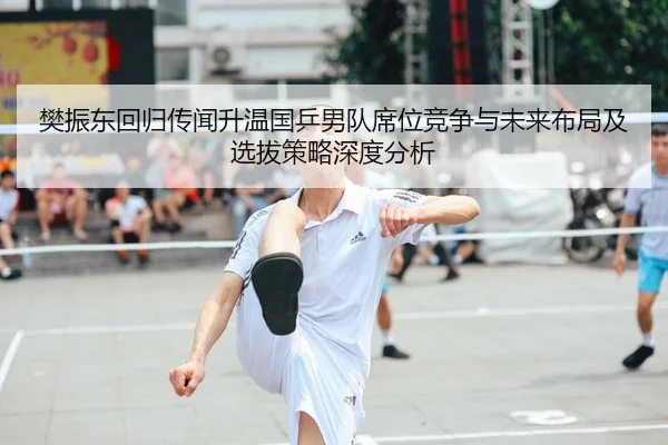 樊振东回归传闻升温国乒男队席位竞争与未来布局及选拔策略深度分析
