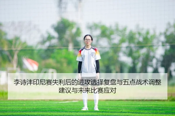 李诗沣印尼赛失利后的进攻选择复盘与五点战术调整建议与未来比赛应对